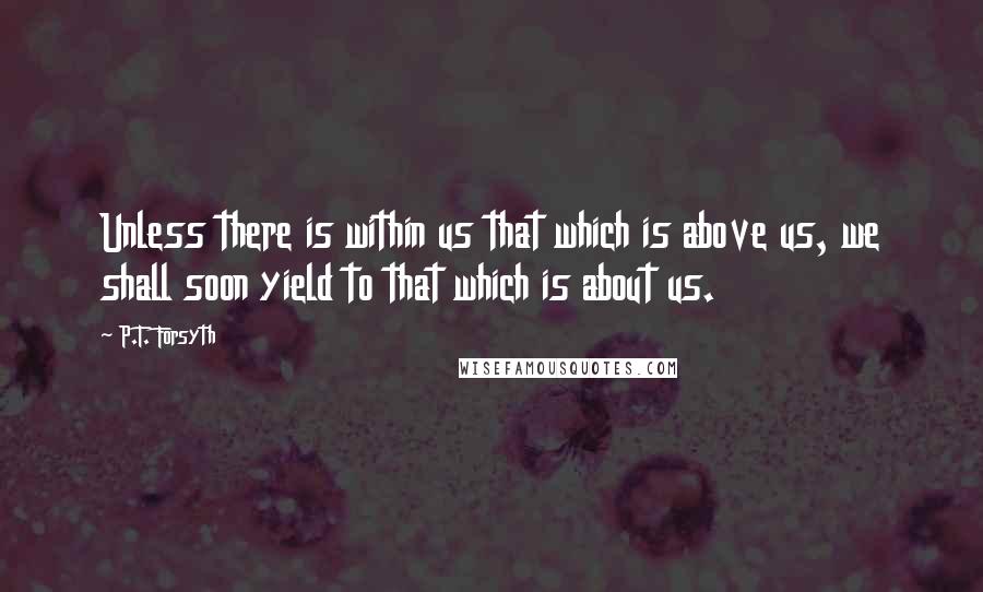 P.T. Forsyth Quotes: Unless there is within us that which is above us, we shall soon yield to that which is about us.