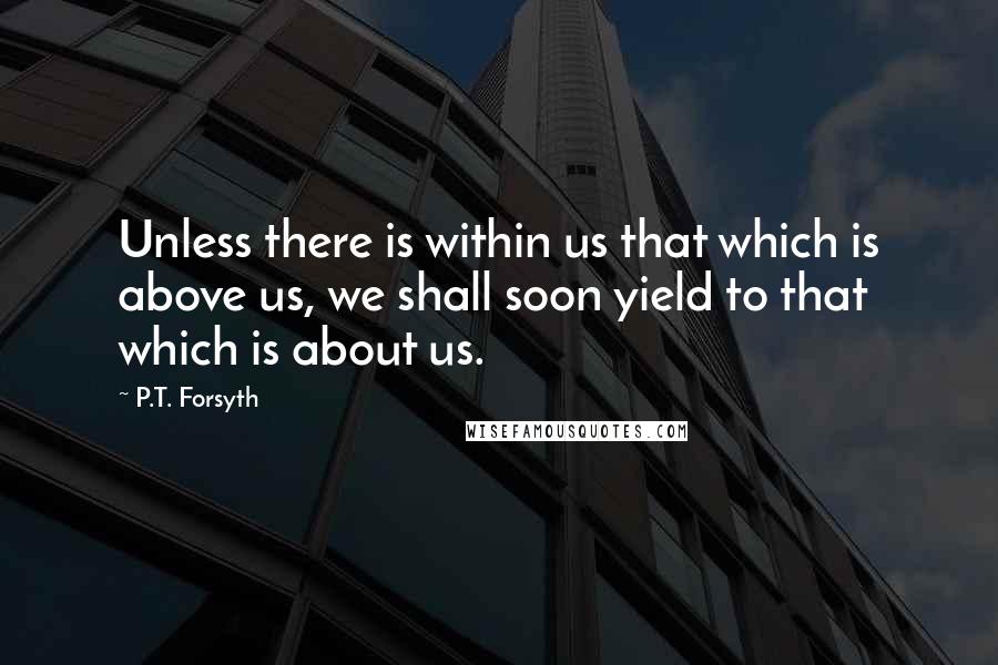 P.T. Forsyth Quotes: Unless there is within us that which is above us, we shall soon yield to that which is about us.