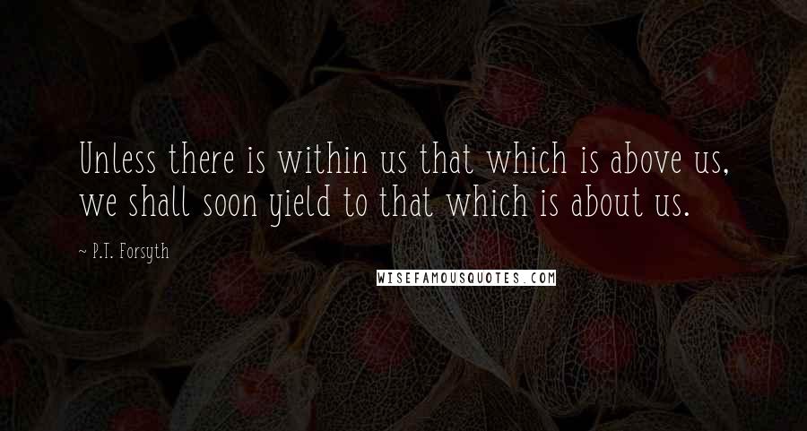 P.T. Forsyth Quotes: Unless there is within us that which is above us, we shall soon yield to that which is about us.