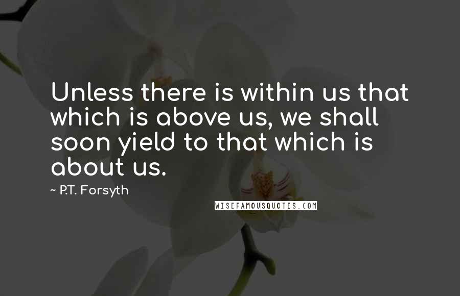 P.T. Forsyth Quotes: Unless there is within us that which is above us, we shall soon yield to that which is about us.