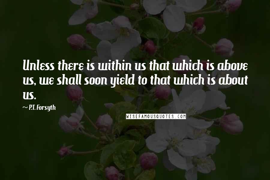 P.T. Forsyth Quotes: Unless there is within us that which is above us, we shall soon yield to that which is about us.