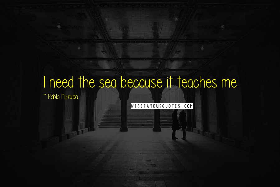 Pablo Neruda Quotes: I need the sea because it teaches me