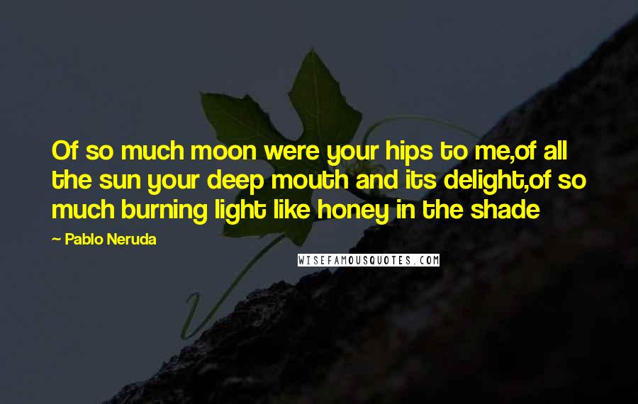 Pablo Neruda Quotes: Of so much moon were your hips to me,of all the sun your deep mouth and its delight,of so much burning light like honey in the shade