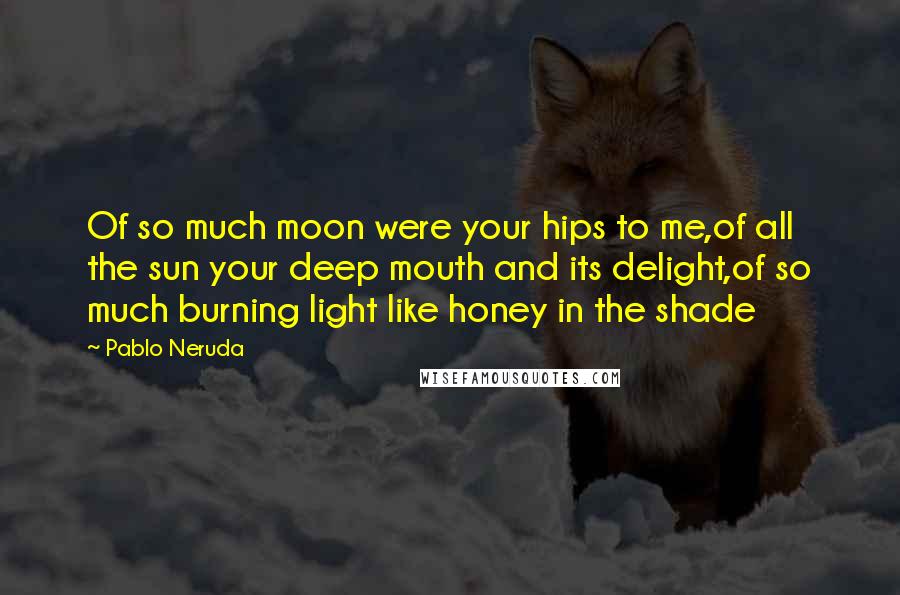 Pablo Neruda Quotes: Of so much moon were your hips to me,of all the sun your deep mouth and its delight,of so much burning light like honey in the shade