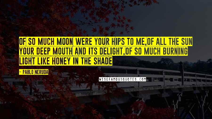 Pablo Neruda Quotes: Of so much moon were your hips to me,of all the sun your deep mouth and its delight,of so much burning light like honey in the shade