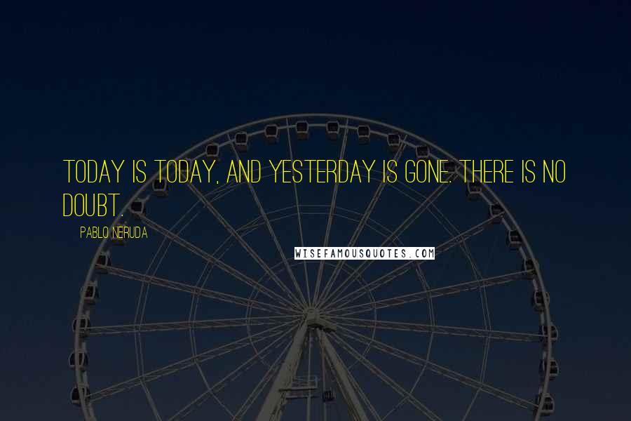 Pablo Neruda Quotes: Today is today, and yesterday is gone. There is no doubt.