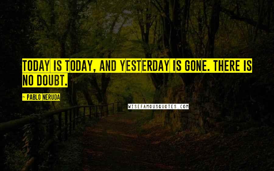 Pablo Neruda Quotes: Today is today, and yesterday is gone. There is no doubt.