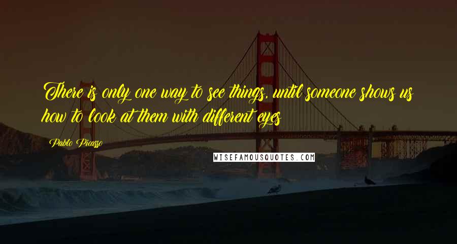 Pablo Picasso Quotes: There is only one way to see things, until someone shows us how to look at them with different eyes