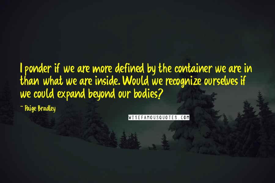 Paige Bradley Quotes: I ponder if we are more defined by the container we are in than what we are inside. Would we recognize ourselves if we could expand beyond our bodies?