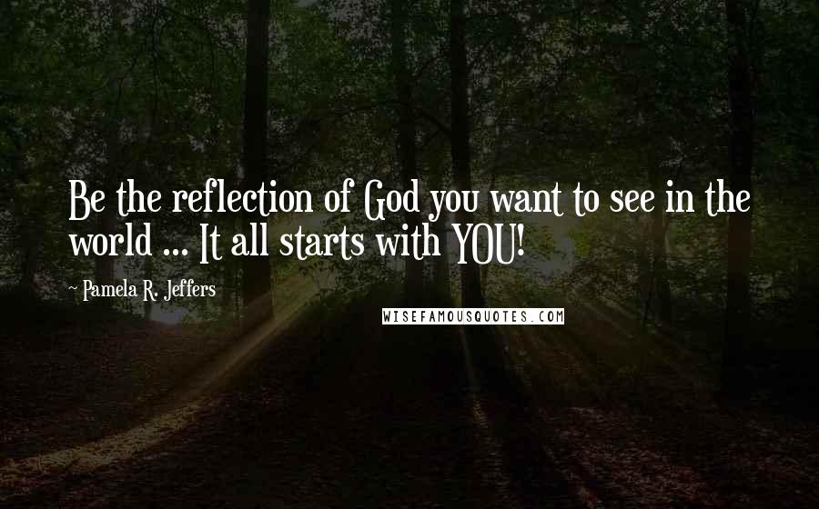 Pamela R. Jeffers Quotes: Be the reflection of God you want to see in the world ... It all starts with YOU!