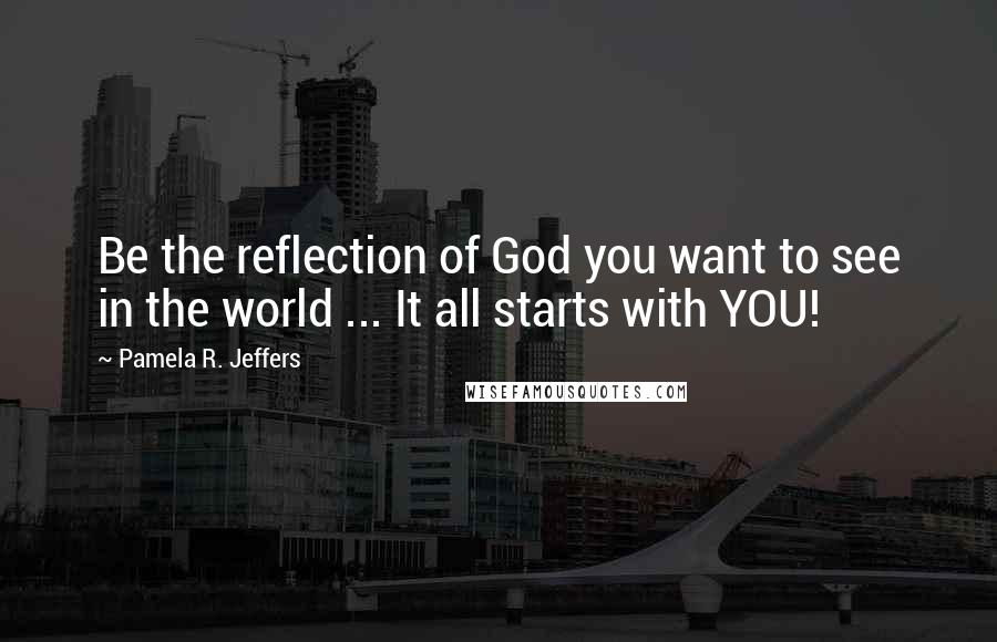 Pamela R. Jeffers Quotes: Be the reflection of God you want to see in the world ... It all starts with YOU!