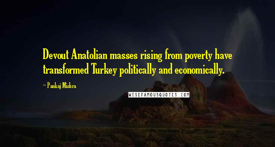 Pankaj Mishra Quotes: Devout Anatolian masses rising from poverty have transformed Turkey politically and economically.