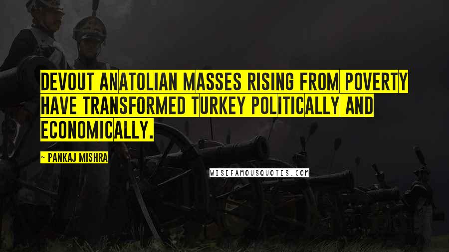 Pankaj Mishra Quotes: Devout Anatolian masses rising from poverty have transformed Turkey politically and economically.