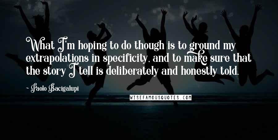 Paolo Bacigalupi Quotes: What I'm hoping to do though is to ground my extrapolations in specificity, and to make sure that the story I tell is deliberately and honestly told.