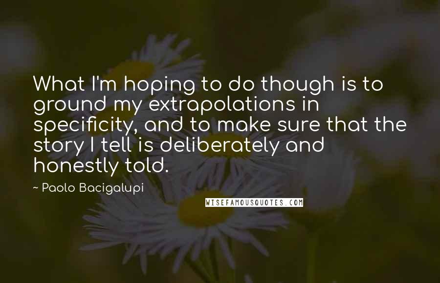 Paolo Bacigalupi Quotes: What I'm hoping to do though is to ground my extrapolations in specificity, and to make sure that the story I tell is deliberately and honestly told.