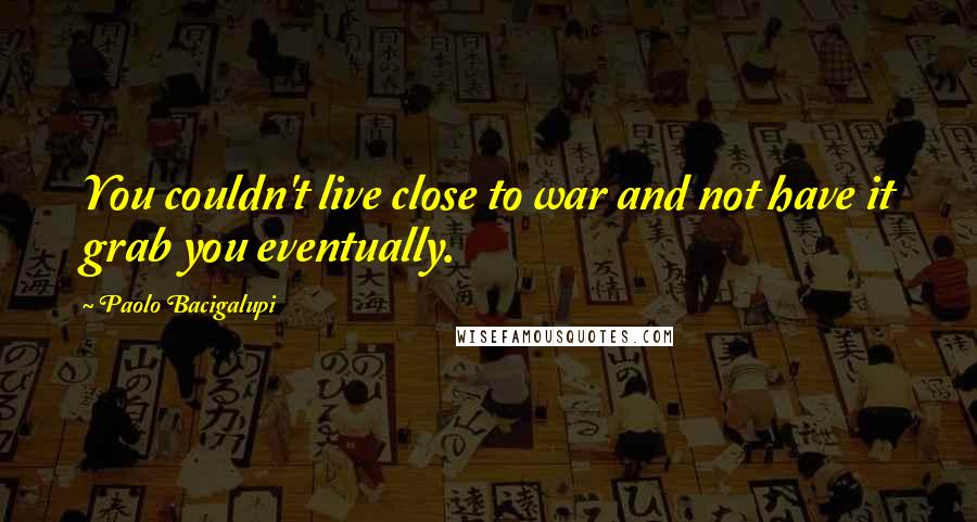 Paolo Bacigalupi Quotes: You couldn't live close to war and not have it grab you eventually.