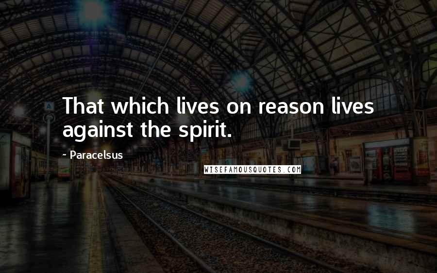 Paracelsus Quotes: That which lives on reason lives against the spirit.