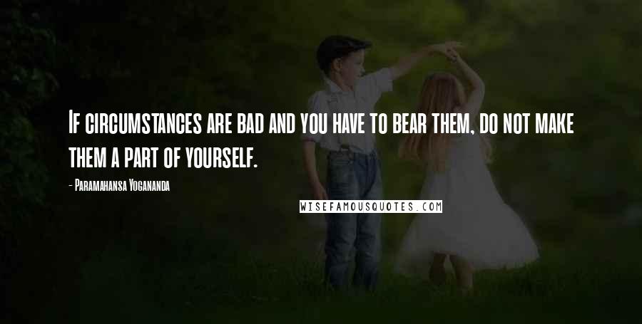 Paramahansa Yogananda Quotes: If circumstances are bad and you have to bear them, do not make them a part of yourself.