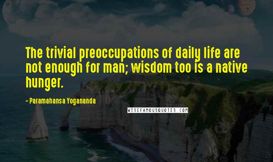 Paramahansa Yogananda Quotes: The trivial preoccupations of daily life are not enough for man; wisdom too is a native hunger.