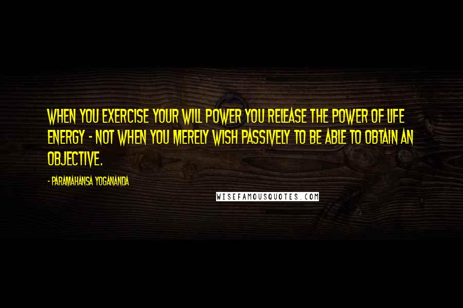 Paramahansa Yogananda Quotes: When you exercise your will power you release the power of life energy - not when you merely wish passively to be able to obtain an objective.