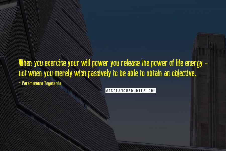 Paramahansa Yogananda Quotes: When you exercise your will power you release the power of life energy - not when you merely wish passively to be able to obtain an objective.