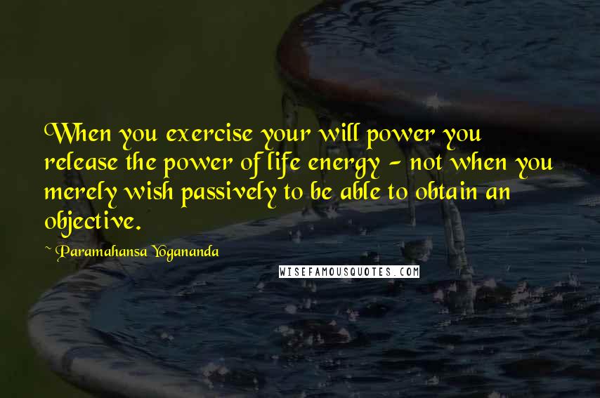 Paramahansa Yogananda Quotes: When you exercise your will power you release the power of life energy - not when you merely wish passively to be able to obtain an objective.