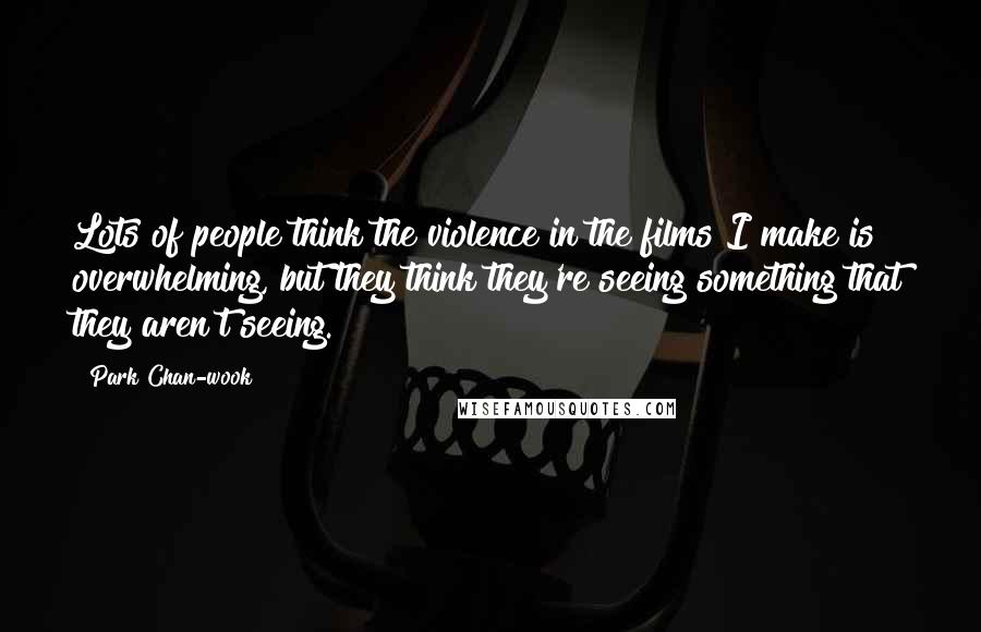 Park Chan-wook Quotes: Lots of people think the violence in the films I make is overwhelming, but they think they're seeing something that they aren't seeing.