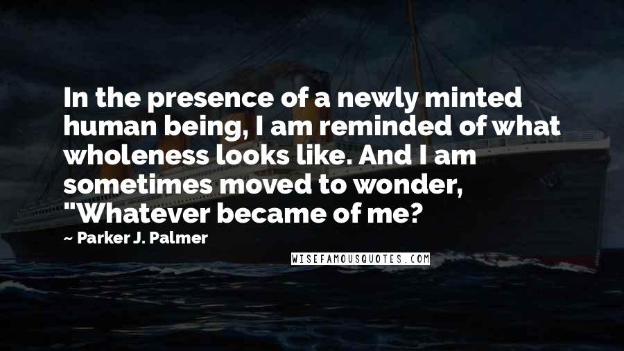 Parker J. Palmer Quotes: In the presence of a newly minted human being, I am reminded of what wholeness looks like. And I am sometimes moved to wonder, "Whatever became of me?