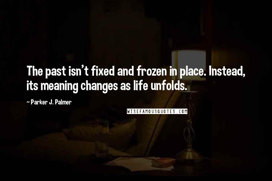 Parker J. Palmer Quotes: The past isn't fixed and frozen in place. Instead, its meaning changes as life unfolds.