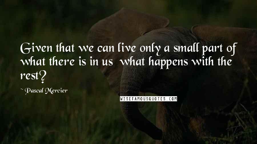 Pascal Mercier Quotes: Given that we can live only a small part of what there is in us  what happens with the rest?