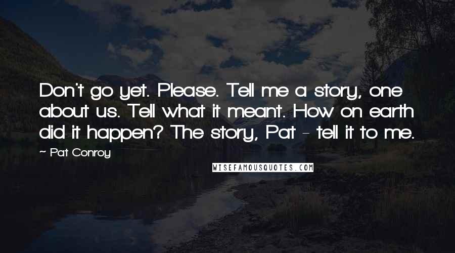 Pat Conroy Quotes: Don't go yet. Please. Tell me a story, one about us. Tell what it meant. How on earth did it happen? The story, Pat - tell it to me.