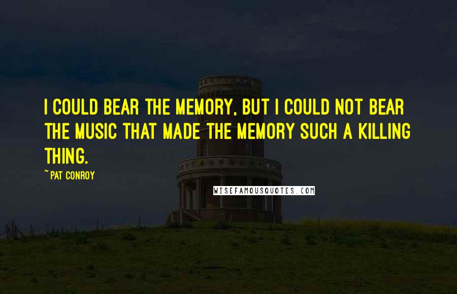 Pat Conroy Quotes: I could bear the memory, but I could not bear the music that made the memory such a killing thing.