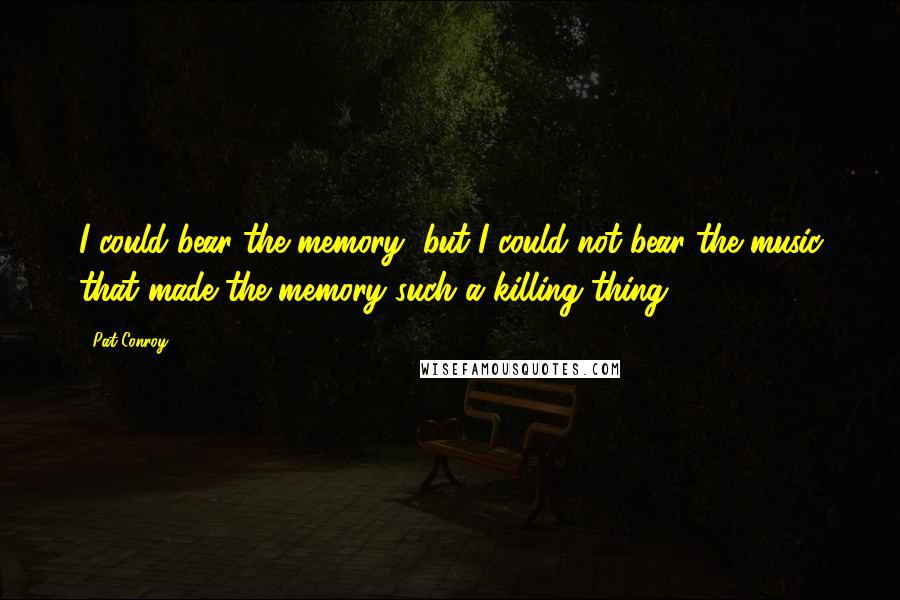 Pat Conroy Quotes: I could bear the memory, but I could not bear the music that made the memory such a killing thing.