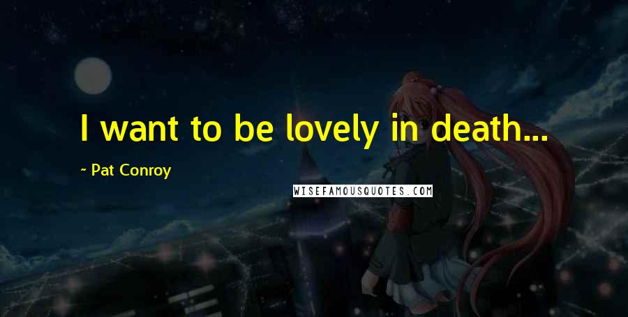 Pat Conroy Quotes: I want to be lovely in death...