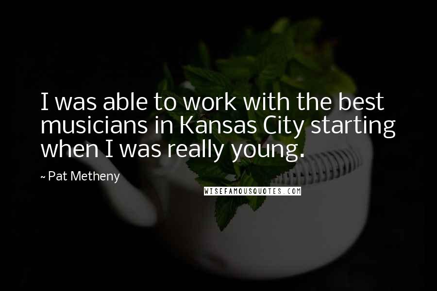 Pat Metheny Quotes: I was able to work with the best musicians in Kansas City starting when I was really young.