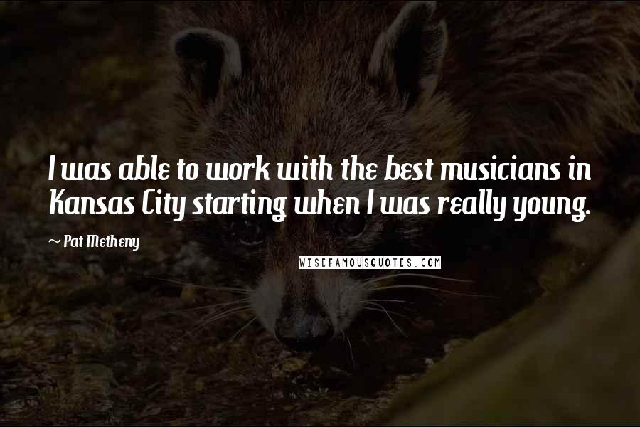 Pat Metheny Quotes: I was able to work with the best musicians in Kansas City starting when I was really young.