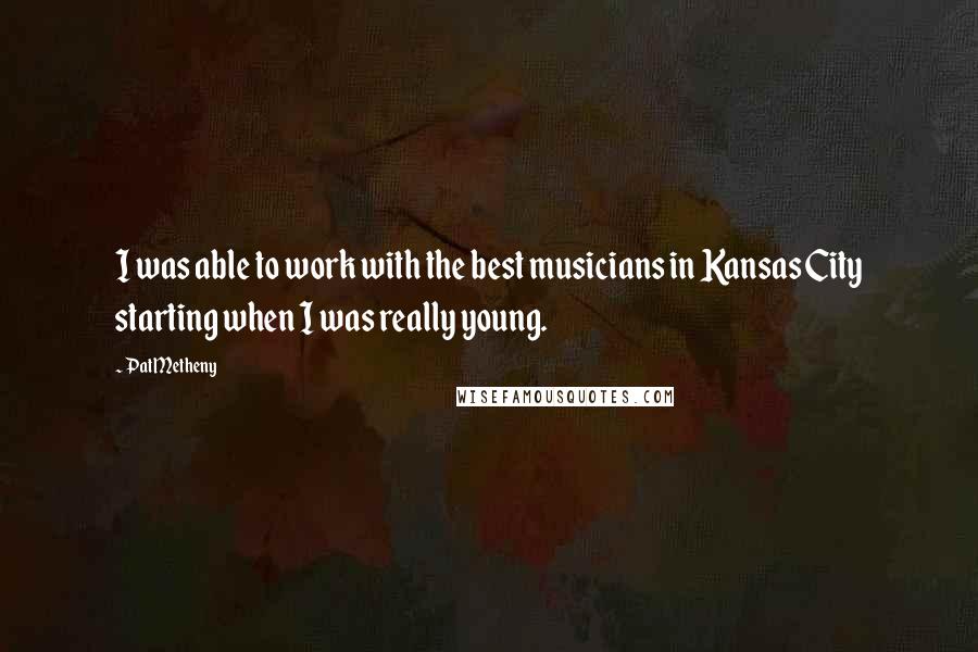 Pat Metheny Quotes: I was able to work with the best musicians in Kansas City starting when I was really young.