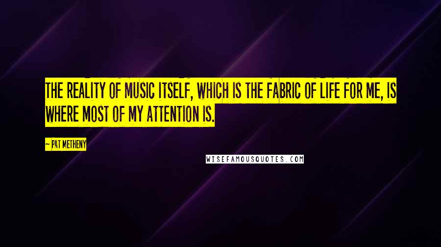 Pat Metheny Quotes: The reality of music itself, which is the fabric of life for me, is where most of my attention is.