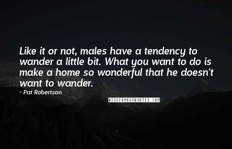 Pat Robertson Quotes: Like it or not, males have a tendency to wander a little bit. What you want to do is make a home so wonderful that he doesn't want to wander.