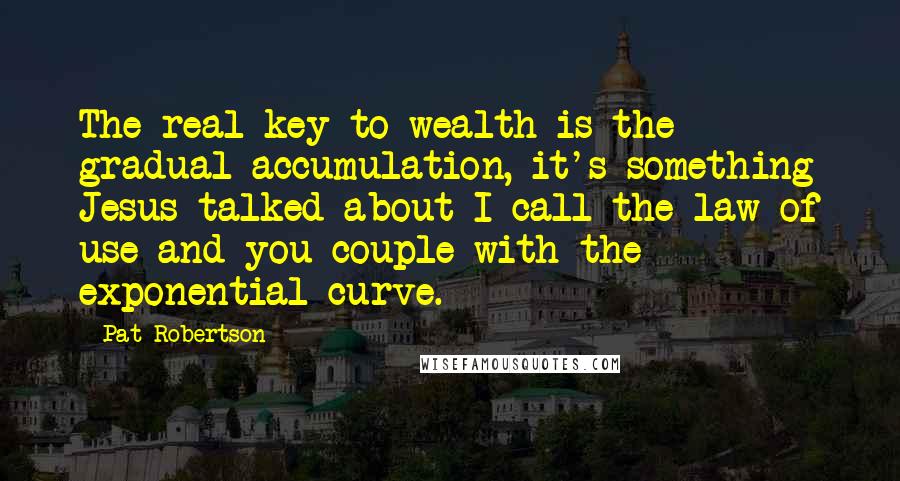 Pat Robertson Quotes: The real key to wealth is the gradual accumulation, it's something Jesus talked about I call the law of use and you couple with the exponential curve.