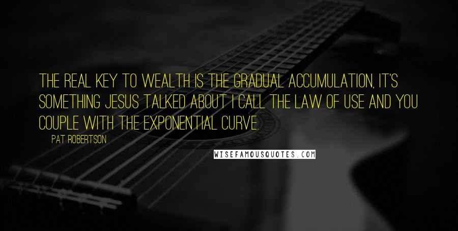 Pat Robertson Quotes: The real key to wealth is the gradual accumulation, it's something Jesus talked about I call the law of use and you couple with the exponential curve.