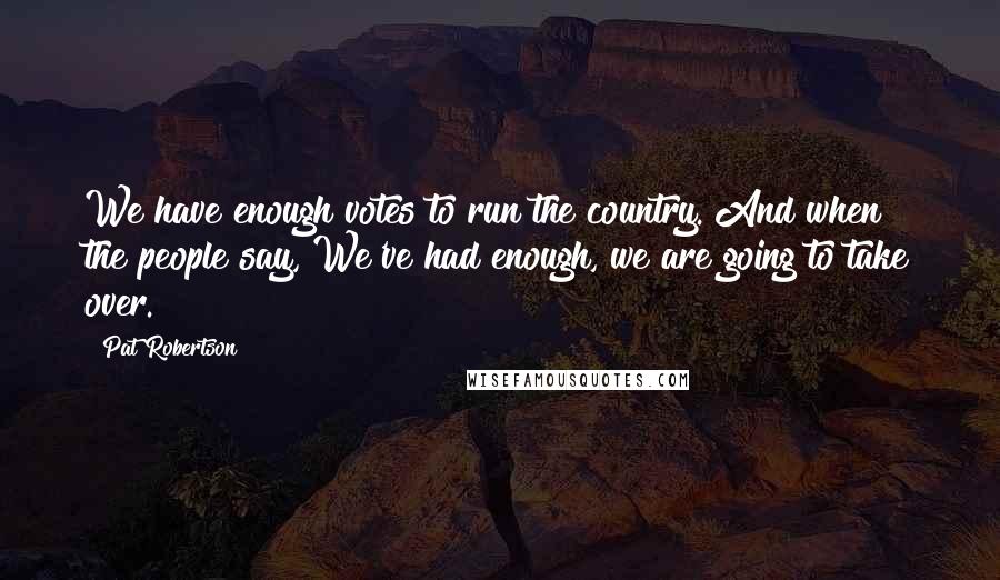 Pat Robertson Quotes: We have enough votes to run the country. And when the people say, We've had enough, we are going to take over.