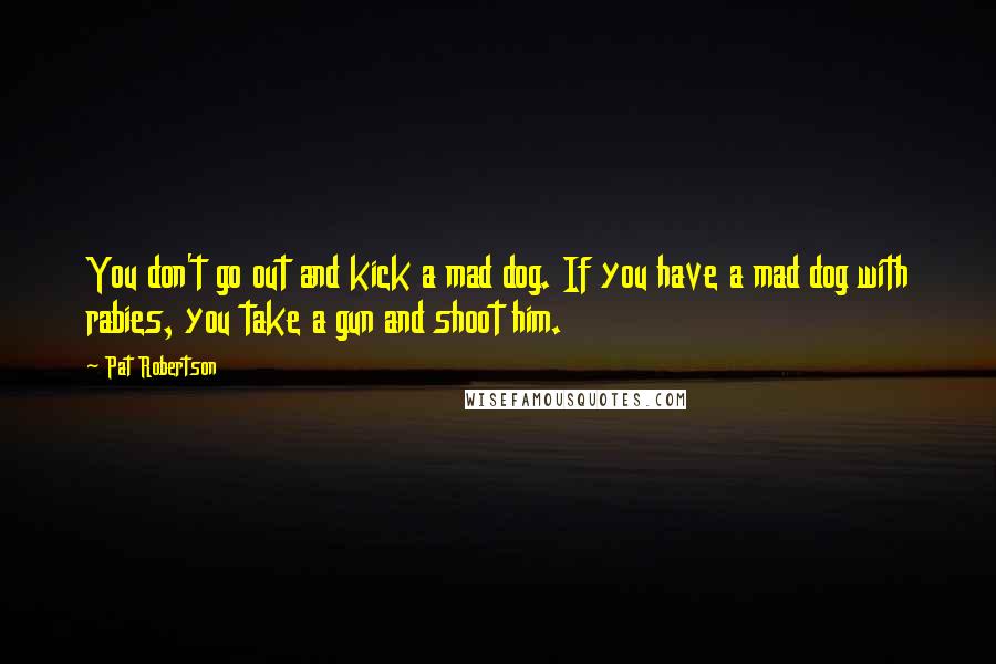 Pat Robertson Quotes: You don't go out and kick a mad dog. If you have a mad dog with rabies, you take a gun and shoot him.