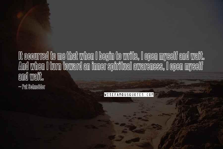 Pat Schneider Quotes: It occurred to me that when I begin to write, I open myself and wait. And when I turn toward an inner spiritual awareness, I open myself and wait.