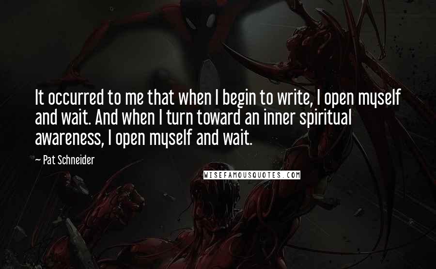 Pat Schneider Quotes: It occurred to me that when I begin to write, I open myself and wait. And when I turn toward an inner spiritual awareness, I open myself and wait.