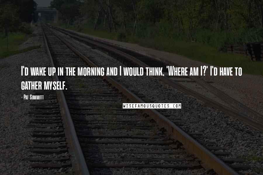 Pat Summitt Quotes: I'd wake up in the morning and I would think, 'Where am I?' I'd have to gather myself.