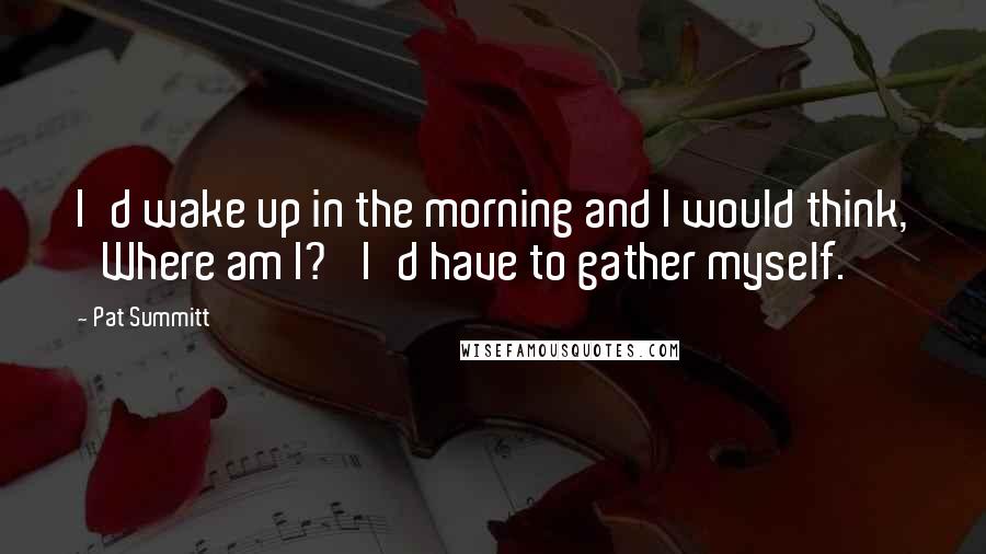 Pat Summitt Quotes: I'd wake up in the morning and I would think, 'Where am I?' I'd have to gather myself.