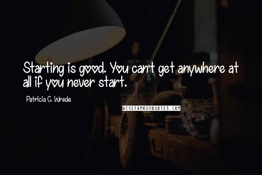 Patricia C. Wrede Quotes: Starting is good. You can't get anywhere at all if you never start.