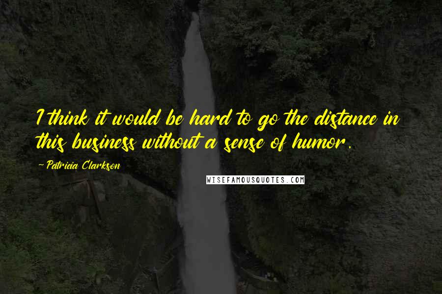 Patricia Clarkson Quotes: I think it would be hard to go the distance in this business without a sense of humor.