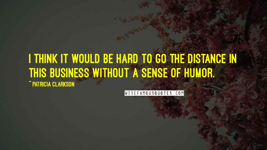 Patricia Clarkson Quotes: I think it would be hard to go the distance in this business without a sense of humor.